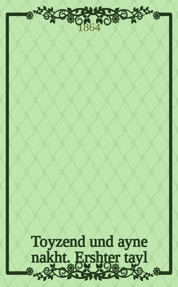 Toyzend und ayne nakht. Ershter tayl : Vunderbare ertseylung tsu der tsayt fertraybin un tsu gezellshaft fergininen : Gedrukt oyf gants gevenlikh yidish daytsh dos yeder voll vershteyen kennen. ערשטער טהייל : וואונדערבארע ערציילונגען צו דער צייט פערטרייבין אונד צו געזעללענשאפטס פערגינינען : געדרוקט אויף גאנץ געווענלעך יידיש דייטש דאס יעדער ואלל פערשטעהן קעננען = Тысяча и одна ночь. Первая часть