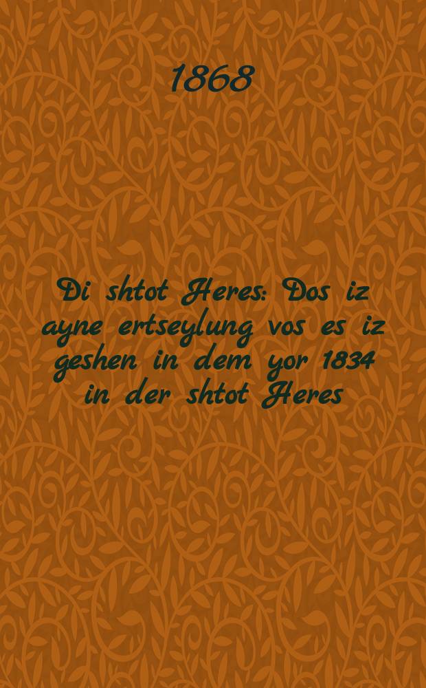 Di shtot Heres : Dos iz ayne ertseylung vos es iz geshen in dem yor 1834 in der shtot Heres (yir haheres) : דאס איז איינע ערצייהלונג וואס עס איז געשעהען אין דעם יאר תקצ״ה אין דער שטאט הערעס (יער ההרס = Град разрушения