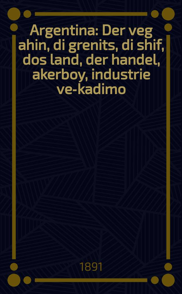 Argentina : Der veg ahin, di grenits, di shif, dos land, der handel, akerboy, industrie ve-kadimo : Mit a kolorirte mape : דער וועג אהין, דיא גרעהיץ, דיא שיף, דאס לאנד, דער האנדעל, אקערבוי, אינדוסטריע וכו׳ : מיט א קאלארירטע מאפּה = Аргентина