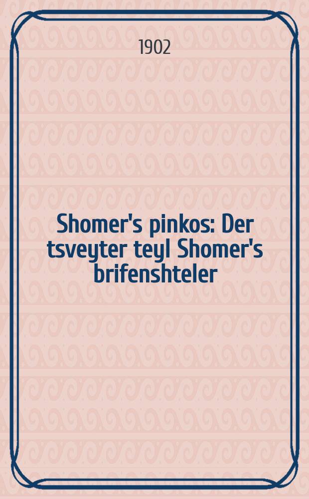 Shomer's pinkos : Der tsveyter teyl Shomer's brifenshteler : Enthalt fershidene ertselungen, fabeln, epigramen, brif und vikhtige zakhen fun Amerika, geshriben in zhargon und in hebreish unter dem nomen "Pinkos patuakh" : דער צווייטער טהייל שמר׳ס בריעפענשטעלער : ענטהאלט פערשיעדענע ערצעלונגען, פאבעלן, עפּיגראמען, בריעף אונד וויכטיגע זאכען פון אמעריקא, געשריבען אין זשארגאן אויף אין העברעאיש אונטער דעם נאמען פּנקס פּתוח = Шомеровский пинкос (летопись - древнеевр.)