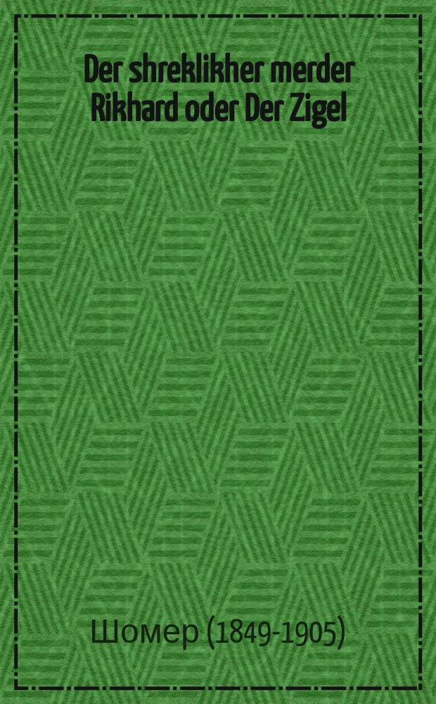 Der shreklikher merder Rikhard oder Der Zigel : Ashreklikhe geshikhte velkhe hot zikh getrofen fon dos yor 1780 biz dos yor 1800 in Purtugal, der shreklikher roman oder Di ungliklikhe Klara : אשרעקליכע געשיכטע וועלכע הטא זיך געטראפען פאן דאס יאהר 1780 ביז דאס יאהר 1800 אין פּורטוגאל, דער שרעקליכער ראמאן אדער דיא אונגליקליכע קלארא = Ужасный убийца Рихард, или Клеймо