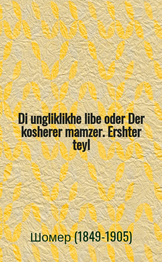 Di ungliklikhe libe oder Der kosherer mamzer. Ershter teyl : A vare ertselung aroys genumen fon tseklager pinkes : Asheyner roman. ערשטע טהייל : א וואהרע ערצעהלונג ארויס גענומען פאן צקלגער פּנקס : א שיינער ראמאן = Несчастная любовь, или Законный незаконнорожденный