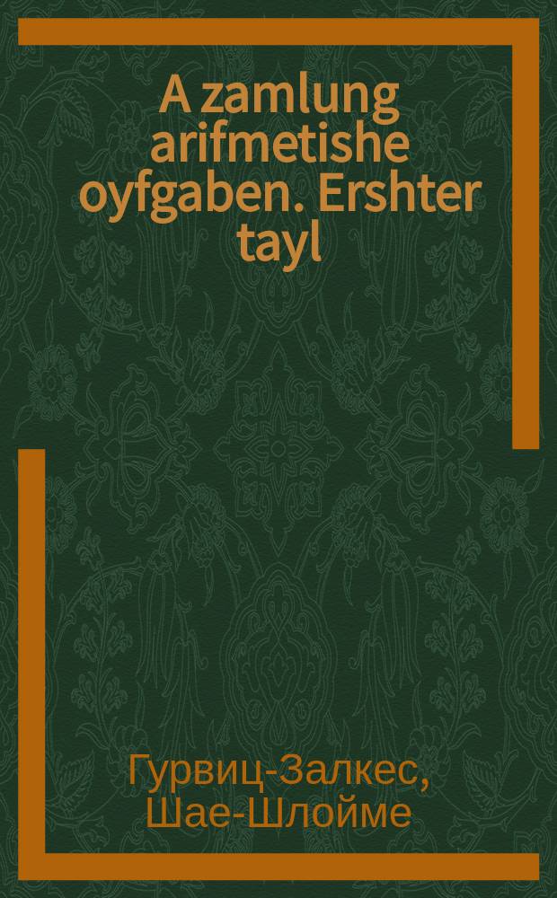 A zamlung arifmetishe oyfgaben. Ershter tayl : Rekhenbukh : Fir yudishen hoyz, kheyder un shule : Rekhenyubungen un oyfgaben oyf ale fir rekhen-soydes biz 1000 mit erklerungen un bayshpilen. ערשטער טייל : רעכענבוך : פיר יודישען הויז, חדר און שולע : רעכענאיבונגען און אויפגאבען אויף אלע פיער רעכען-סודות ביז 1000 מיט ערקלערונגען און ביישפּילען = Сборник арифметических задач. Первая часть (на обложке: Первый год)