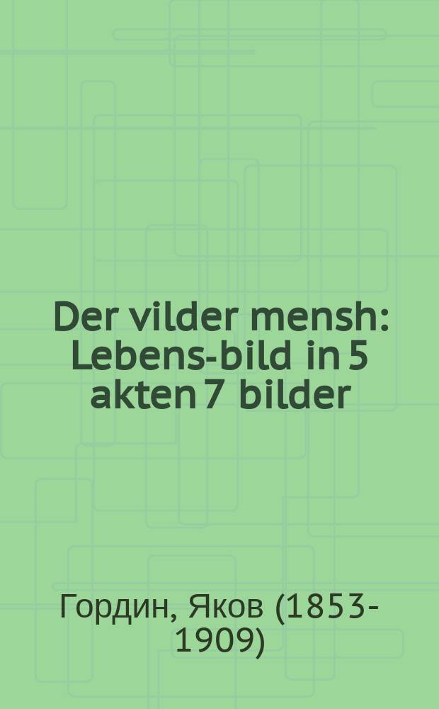 Der vilder mensh : Lebens-bild in 5 akten 7 bilder : לעבענס-בילד אין 5 אקטען 7 בילדער = Дикий человек