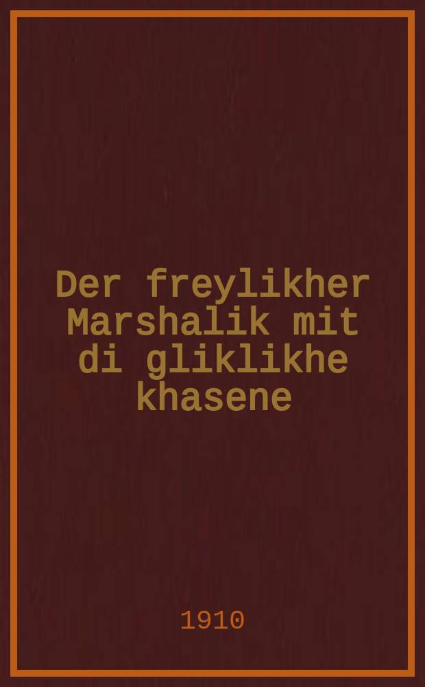 Der freylikher Marshalik mit di gliklikhe khasene : Es iz zehr shehn tsu leynen di lider vos der Marshalik hot gezingen un vi er hot khosen kale bazingen un zey zenin nokh keyn mol nit gidrukt givoren : עס איז זעהר שעהן צו ליינעין דיא לידער וואס דער מארשאליק האט געזונגען אונ ווי ער האט חתן כּלה באזונגען און זייא זענין נאך קיין מאל ניט גידרוקט גיווארען = Радостный Маршалик и счастливая свадьба