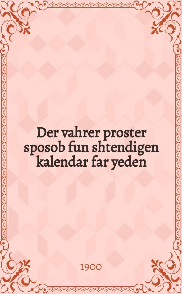 Der vahrer proster sposob fun shtendigen kalendar far yeden : Un sposob tsu farshtarkin dem zikhron nokh di beste rusishe un interesante mitlen nokh di letste ayn ordenung : Oykh ayn naysten praktishen zelbst lerhrer tsu leykhten erlernen der rusishen, daytshen, loshn-koydesh'n, frantsezishen un englishen shprakhen in ayner kurtse tsayt ohne hilfe aynes lehrers. Oykh iz tsugegeben averterbukh loshn-koydesh-yudish ... : אונ ספּאסאב צו פארשטארקין דעם זכרון נאך די בעסטע רוסישע אונ אינאסטראנע מיטלען נאך דיא לעצטע איין ארדענונג : ... אויך איין נייסטען פּראקטישען זעלבסט לעהרער צום לייכטען ערלערנען דער רוסישען, דייטשען, לושן-קודשן, פראנצעזישען אונ ענגלישען שפּראכין אין איין קורצע צייט אהנע הילפע איינעס לערערס אויך איז צוגעגעבען אווערטערבוך לשון-קודש-יודיש = Действительно простой способ вечного календаря для каждого