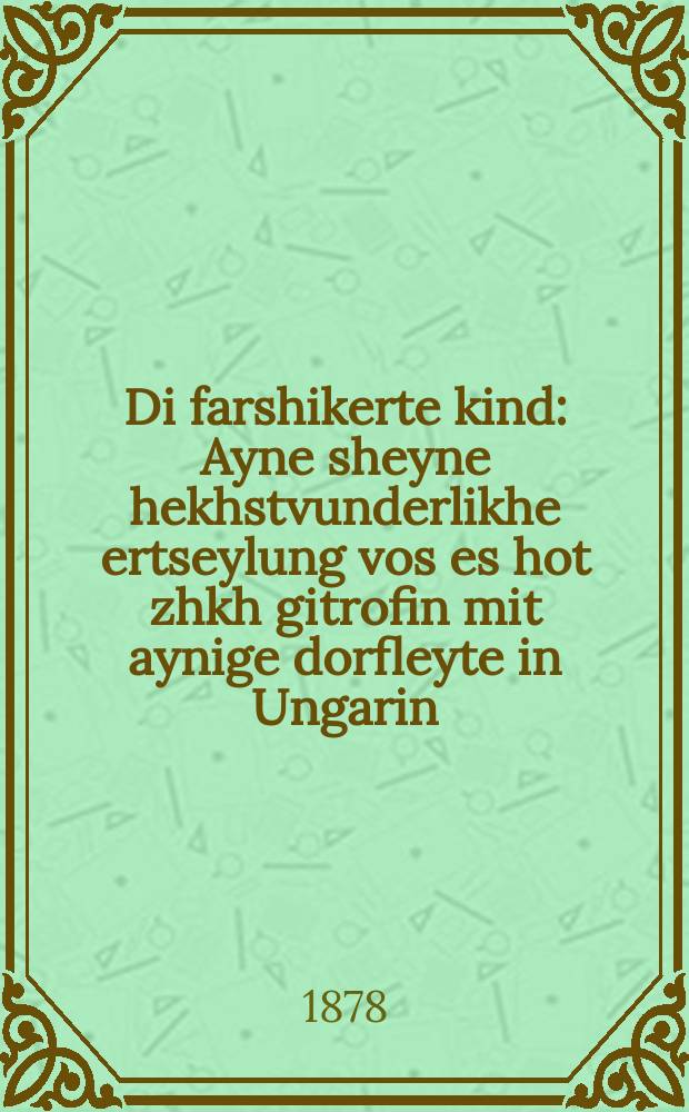 Di farshikerte kind : Ayne sheyne hekhstvunderlikhe ertseylung vos es hot zhkh gitrofin mit aynige dorfleyte in Ungarin : איינע שיינע העכסטוואונדערליכע ערציילונג וואס עס האט זיך גיטראפין מיט אייניגע דארפלייטע אין אונגארין = Опьяневшее дитя