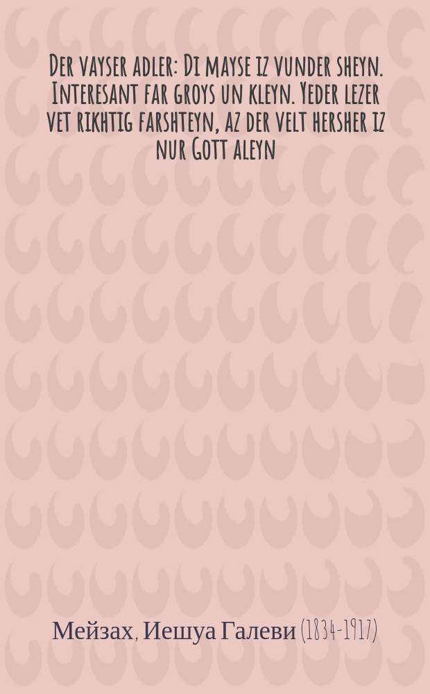 Der vayser adler : Di mayse iz vunder sheyn. Interesant far groys un kleyn. Yeder lezer vet rikhtig farshteyn, az der velt hersher iz nur Gott aleyn : דיא מעשה איז וואונדער שיין. אינטערעסאנט פאר גרויס אונ קליין, יעדער לעזער וועט ריכטיג פארשטיין, אז דער וועלט הערשער איז נור גאטט אליין = Белый орел