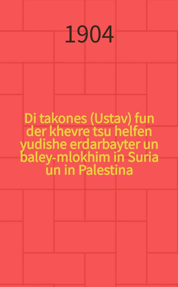 Di takones (Ustav) fun der khevre tsu helfen yudishe erdarbayter un baley-mlokhim in Suria un in Palestina : Beshtetigt dem 9 fevral 1890 yohr un mit ferenderungen dem 1 sentyaber 1904 yohr : בעשטעטיגט דעם 9 פעווראל יאהר 1890 אונ מיט פערענדערונגען דעם 1 סענטיאבר יאהר 1904 = Правила (Устав) Общества вспомоществования евреям-земледельцам и ремесленникам в Сирии и в Палестине