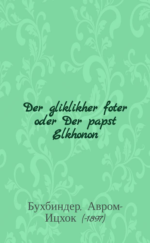 Der gliklikher foter oder Der papst Elkhonon : A historisher roman : א היסטארישער ראמאן = Счастливый отец, или Папа Эльханан