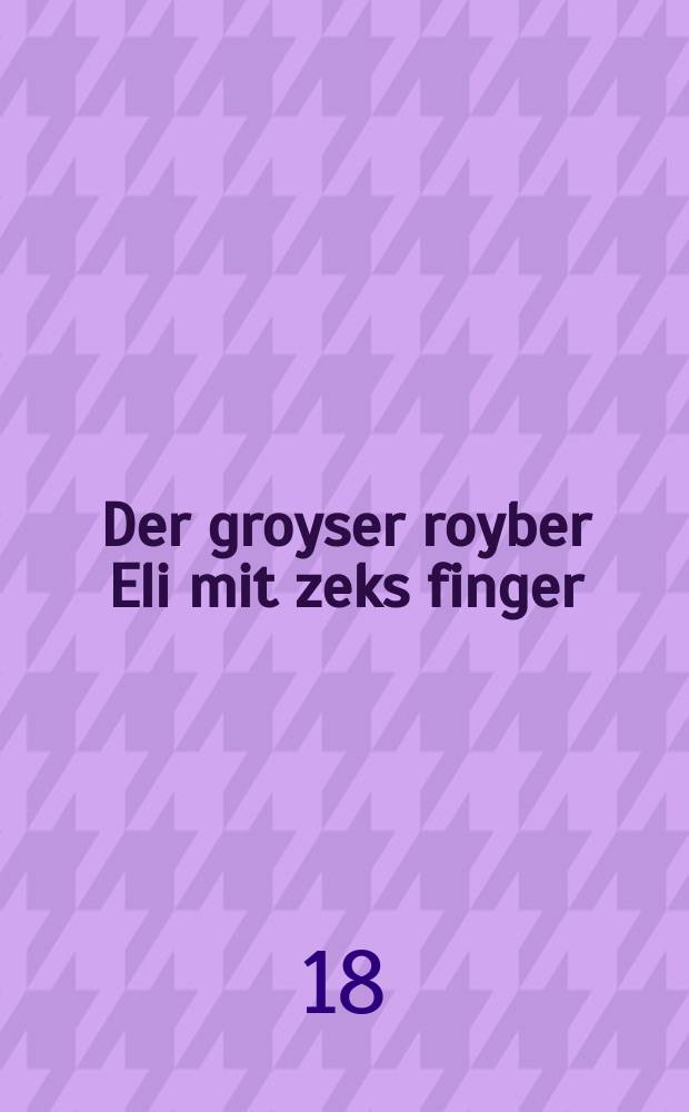 Der groyser royber Eli mit zeks finger : Dos izt ayne shreklikhe geshikhte vos hot zikh gitrofen in Maroko ... : ... דאס איזט איינע שרעקליכע געשיכטע וואס האט זיך גיטראפען אין מאראקא = Великий разбойник Эли с шестью пальцами