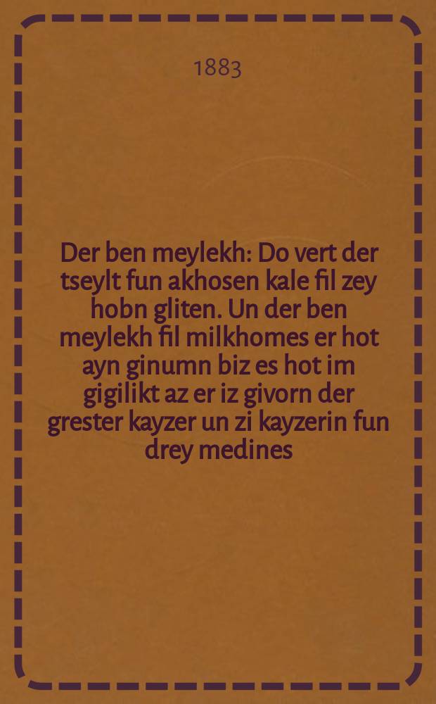 Der ben meylekh : Do vert der tseylt fun akhosen kale fil zey hobn gliten. Un der ben meylekh fil milkhomes er hot ayn ginumn biz es hot im gigilikt az er iz givorn der grester kayzer un zi kayzerin fun drey medines : Avigder Sheyner : Romann : דא ווערט דר ציילט פון אחתן כּלה פיל זיי האבן גליטען. אונ דער בן מלך פיל מלחמות ער האט איין גנומן ביז עס האט אים גגליקט אז ער איז גווארן דר גרעסטער קייזער אונ זיא קייזערין פון דרייא מדינות : אוויגדער שיינער : ראמאנן = Сын царя