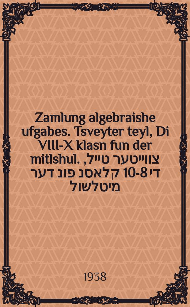 Zamlung algebraishe ufgabes. Tsveyter teyl, Di VIII-X klasn fun der mitlshul. צווייטער טייל, די 8-10 קלאסנ פונ דער מיטלשול = Сборник алгебраических задач. Вторая часть, VII-X классы средней школы