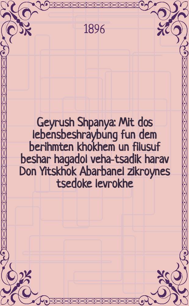 Geyrush Shpanya : Mit dos lebensbeshraybung fun dem berihmten khokhem un filusuf beshar hagadol veha-tsadik harav Don Yitskhok Abarbanel zikroynes tsedoke levrokhe ... : ... מיט דאס לעבענסבעשרייבונג פון דעם בעריהמטען חכם און פילוסוף בשר הגדול והצדיק הרב דון יצחק אברבנאל זצ״ל. ציון : דאס בערוהמטער ליעד פון ר׳ יהודה הלוי (פון די קינות) איבער געזעצט פון לשון קודש. דאס פערבלאהזיעטע קינד : א ליעד. Dos ferblonzyete kind : A lied. Tsion : Dos berihmte lied fun r. Yehuda Halevi (fun di kines) iber gezetst fun loshen koydesh = Изгнание из Испании