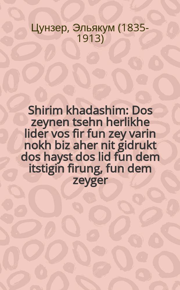 Shirim khadashim : Dos zeynen tsehn herlikhe lider vos fir fun zey varin nokh biz aher nit gidrukt dos hayst dos lid fun dem itstigin firung, fun dem zeyger,fun di volvele brenfin un fun di kleyder : דאס זיינען צעהן הערליכע לידער וואס פיר פון זייא ווארין נאך ביז אהער ניט גידרוקט דאס הייסט דאס ליד פון דעם איצטיגין פירונג פון דעם זייגער פון דיא וואלוועלע בראנפען אינ פון דיא קליידער = Новые песни