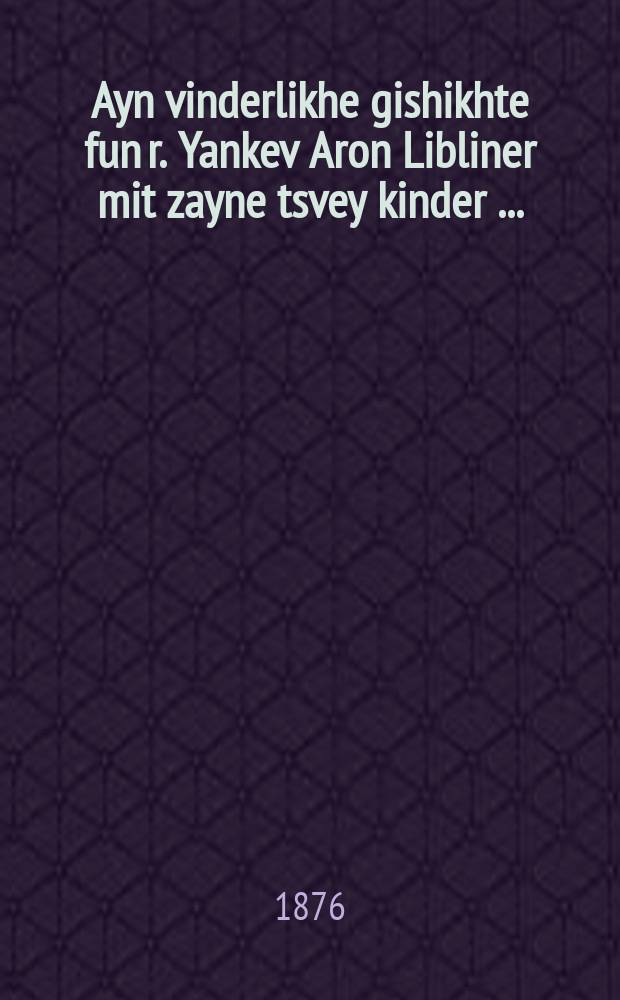 Ayn vinderlikhe gishikhte fun r. Yankev Aron Libliner mit zayne tsvey kinder [...] = Чудесная история р. Янкева Арона Люблинского с двумя его чадами [...]