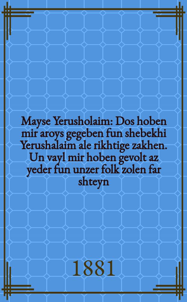 Mayse Yerusholaim : Dos hoben mir aroys gegeben fun shebekhi Yerushalaim ale rikhtige zakhen. Un vayl mir hoben gevolt az yeder fun unzer folk zolen far shteyn, hoben mir maatik geven oyf prost yudish daytsh : דאס האבען מיר ארויס גענומען פון שבחי ירושלים אלע ריכטיגע זאכען. אונ ווייל מיר האבען גיוואלט אז יעדער פון אונזער פאלק זאלען פאר שטיין, האבען מיר מעתּיק גיווען אויף פּראסט יודיש דייטש = Повесть Иерусалима