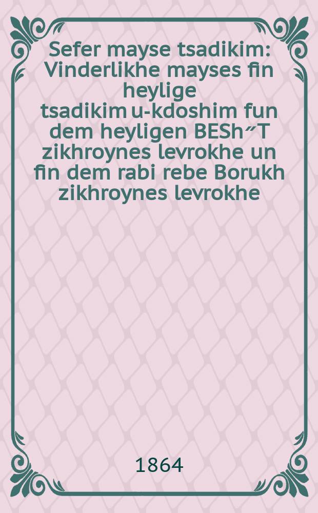 Sefer mayse tsadikim : Vinderlikhe mayses fin heylige tsadikim u-kdoshim fun dem heyligen BESh״T zikhroynes levrokhe un fin dem rabi rebe Borukh zikhroynes levrokhe. In fin dem rabi rebe Meylekh zikhroynes levrokhe. In fun dem Libliner zikhroynes levrokhe. Un fin dem rabi rebe Moyshe Leyb Sasiver zikhroynes levrokhe. Un fun dem rabi rebe Pinkhos Koritser zikhroynes levrokhe : U-khosem yaemor lanu Omeyn : Di vinderlikhe mayses hobin mir measik givezin fun dem seyfer Mayse Tsadikim vos hobin gishribn khasidim ve-anshey mayse : ווינדרליכע מעשיות פין הייליגע צדיקים וקדושים פון דעם הייליגן בעש״ט ז״ל אונ פין דעם רבי רבי ברוך ז״ל. אין פין דעם רבי רבי מלך ז״ל. אין פון דעם ליהלינער ז״ל. אונ פין דעם רבי רבי משה ליב סאסיווער ז״ל. אונ פון דעם רבי רבי פּנחס קאריצר ז״ל : וכותם יעמור לנו אמן : דיא ווינדערליכע מעשיות האבין מיר מעתיק גיוועזין פין דעם ספר מעשה צדיקים וואס האבין גישריבן חסידים ואנשי מעשה = Книга Историй праведников