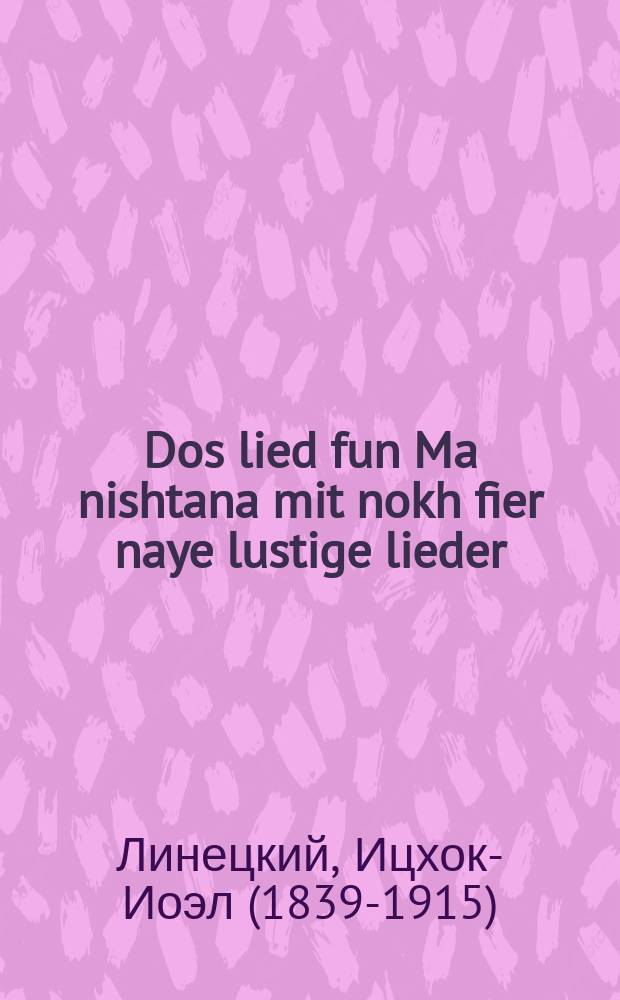 Dos lied fun Ma nishtana mit nokh fier naye lustige lieder : 1) Likuy khema. 2) Der shamash fun di Khanuke likht. 3) A flig oyf di vand. 4) Der rostshot : 1לקוי חמה. 2ד'ק שמש פון די חנוכה ליכט. 3א פליג אויף די וואנד. 4דער ראסטשאט = Песня на "Ма ништана" (букв. "Чем отличается" (ивр.) - фрагмент обрядов праздника Пейсах - ред.) и еще четыре веселых песни