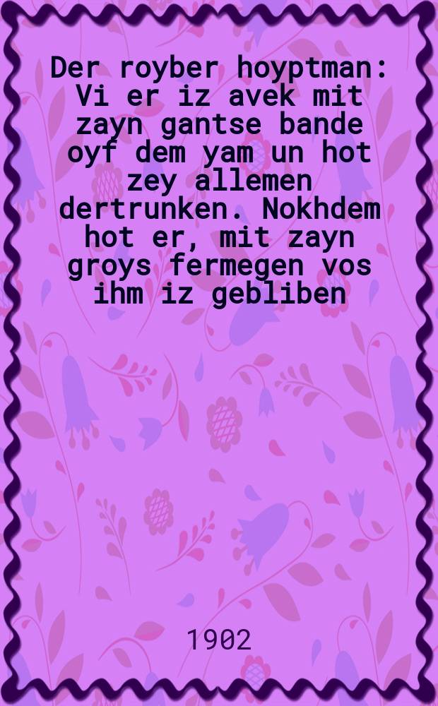 Der royber hoyptman : Vi er iz avek mit zayn gantse bande oyf dem yam un hot zey allemen dertrunken. Nokhdem hot er, mit zayn groys fermegen vos ihm iz gebliben, zikh geefent a kontor in Pariz biz men hot ihm derkent un men hot ihm oyfgehengt in mitten shtodt : Fortzetsung fun "Groyser merder fun Pariz" : וויא ער איז אוועק מיט זיין גאנצע באנדע אויף דעם ים ומ האט זיי אללעמען דערטרונקען. נאכדעם האט ער, מיט זיין גרויס פערמעגען וואס איהם איז געבליבען, זיך געאפענט א קאנטאר אין פּאריז ביז מען האט איהם דערקענט אונ מען האט איהם אויפגעהאנגען אין מיטטען שטאדט : פאָרטזעצונג פון "גרויסען מערדער פון פּאריז = Разбойничий атаман