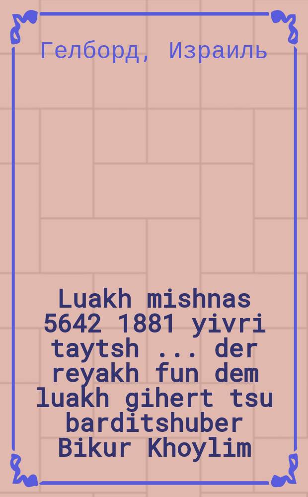 Luakh mishnas 5642 [1881] yivri taytsh [...] der reyakh fun dem luakh gihert tsu barditshuber Bikur Khoylim = Календарь на 5642 [1881] год еврейско-немецкий [...] доход от календаря принадлежит бердичевскому [благотворительному обществу] "Посещение больных"