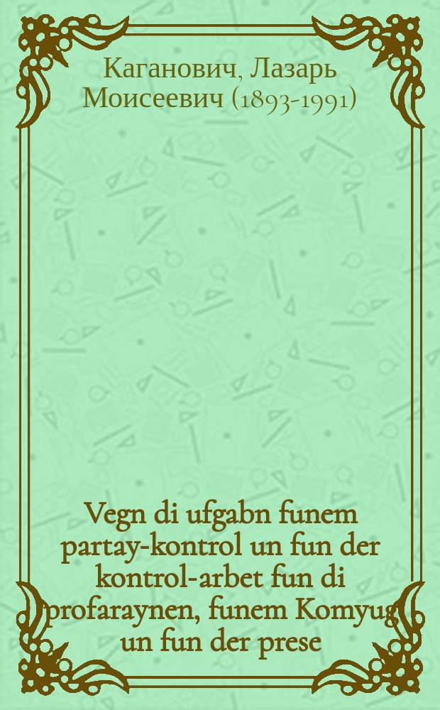 Vegn di ufgabn funem partay-kontrol un fun der kontrol-arbet fun di profaraynen, funem Komyug un fun der prese : Rede funem forzitser fun der Komisie fun partay-kontrol bam TsK ALKP(b), kh. L.M. Kahanovitsh, afn plenum fun der Komisie, dem 28-tn yuni 1934 y : רעדע פונעמ פאָרזיצער פונ דער קאָמיסיע פונ פּארטיי-קאָנטראָל באמ צק אלקפּ(ב), כ׳ ל.מ. קאהאנאָוויטש, אפנ פּלענוצ פונ דער קאָמיסיע, דעמ 28טנ יוני, 1934 י = О задачах партийного контроля и контрольной работе профсоюзов, комсомола и печати