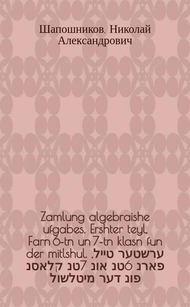 Zamlung algebraishe ufgabes. Ershter teyl, Farn 6-tn un 7-tn klasn fun der mitlshul. ערשטער טייל, פארנ 6טנ אונ 7טנ קלאסנ פונ דער מיטלשול = Сборник алгебраических задач. Первая часть, Для 6-х и 7-х классов средней школы