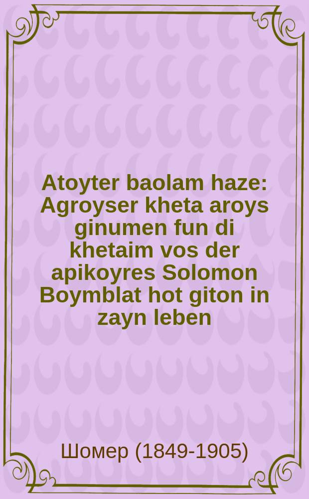 Atoyter baolam haze : Agroyser kheta aroys ginumen fun di khetaim vos der apikoyres Solomon Boymblat hot giton in zayn leben : Aroys gigebin in der velt al yadey Ekhad miasara habatlonim asher bakloyz Nipsk Yehudo b״r Shmaryahu hagode beshem Yudke Sherkes : אגרויסער חטא ארויס גינומען פון דיא חטאים וואס דער אפּיקורס סאלאמאן בוימבלאט האט גיטאן אין זיין לעבין : ארויס גיגעבין אין דער וועלט על ידי אחד מעשרה הבטלנים אשר בקלויז ניפּסק יהודא ב״ר שמריחו הגודע בשם יודקע שמערקעס = Мертвец на этом свете