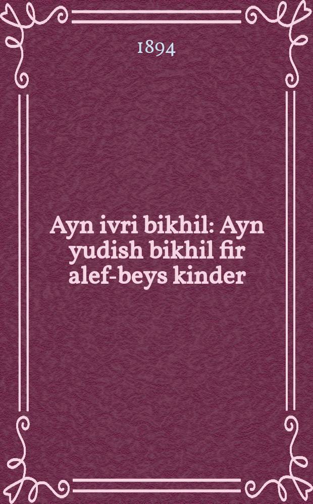 Ayn ivri bikhil : Ayn yudish bikhil fir alef-beys kinder : Gishtelt oyf ayn art leykht und gring oystsu lernen dem kind ivri und ivri taytsh. Oyf fihle nutshlikhe vissen zakhen. Do males der fun zenen fihl, vi in hakadimo geshriben : איין יודיש ביכיל פיר אלף-בית קינדער : גישטעלט אויף איין ארט לייכט אונד גרינג אויסצו לערנען דעם קינד עברי אינד עברי טייטש אויף פיהלע נוצליכע וויססען זאכען. דא מעלות דער פון זענען פיהל, וויא אין הקדמימה געשריבען = Еврейская книжица