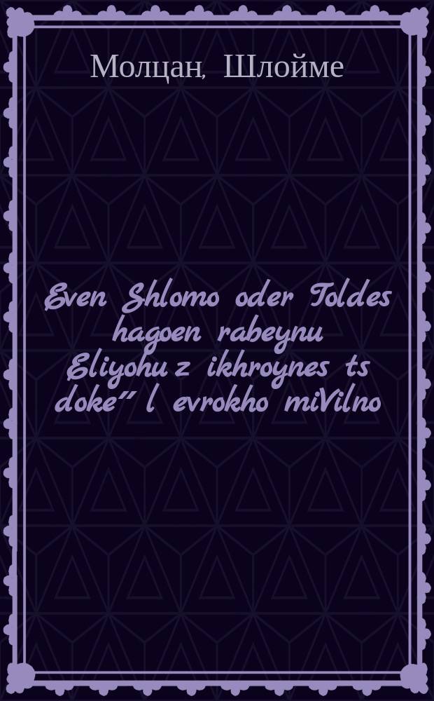 Even Shlomo oder Toldes hagoen rabeynu Eliyohu z[ikhroynes] ts[doke]״ l[evrokho] miVilno : Ayn kurtse beshraybung vi es hot pasirt mitn Vilner Goen rabeynu Eliyohu zikhroynes levrokhe ... : ... איין קורצע באשרייבונג ווי עס האט פאסירט מיטן ווילנער גאון רבינו אליהו זכרונות לברכה = Камень Соломонов, или Биография гаона учителя нашего Элийогу, да будет праведная память его благословенна, из Вильно