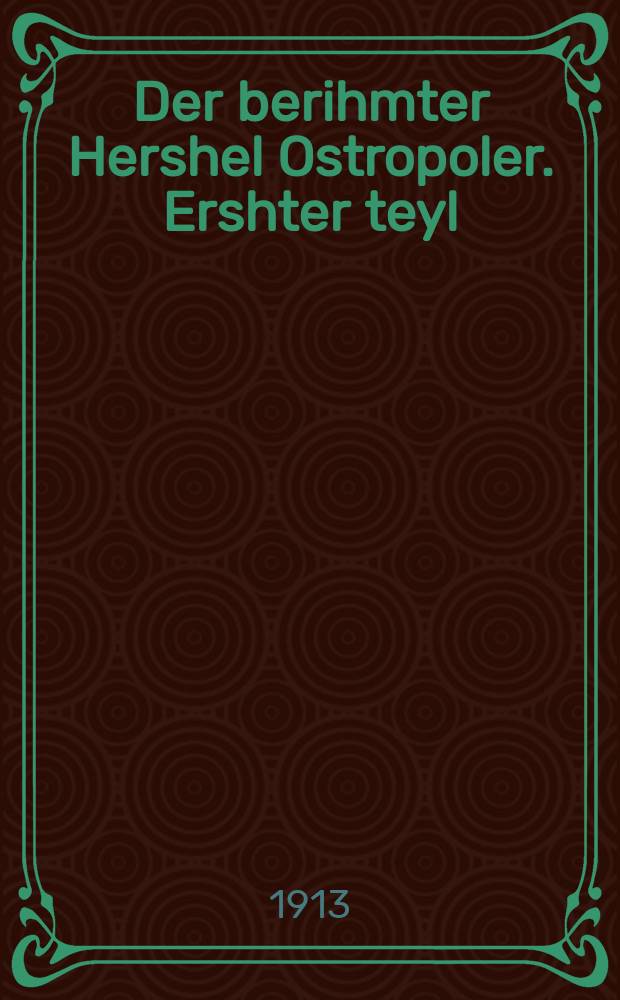 Der berihmter Hershel Ostropoler. Ershter teyl : Gants naye anekdoten, stsenen un shtukes fun dem berihmten vitsler vos men hot gifunen fershribin in dem ostropoler pinkos. ערשטער טייל : גאנץ נייע אניקדאטען, סצענען אונ שטוקעס פון דעם בעריהמטען וויצלער וואס מען האט גיפונען פערשריבין אין דעם אָסטראָפּאָלער פּנקס = Знаменитый Гершеле Острополер. Первая часть