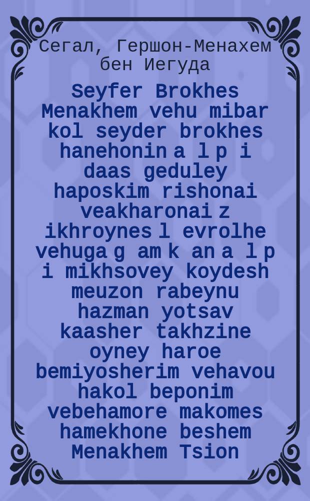 Seyfer Brokhes Menakhem vehu mibar kol seyder brokhes hanehonin a[l] p[i] daas geduley haposkim rishonai veakharonai z[ikhroynes] l[evrolhe] vehuga g[am] k[an] a[l] p[i] mikhsovey koydesh meuzon rabeynu hazman yotsav kaasher takhzine oyney haroe bemiyosherim vehavou hakol beponim vebehamore makomes hamekhone beshem Menakhem Tsion : Es iz yadua az men tor hana hobin fun keyn zakh on abrokhe un nit ale kenen lernen tsu visin ale dinim. Darum hobin mir meatik given yeder min mit zayn brokhe oyf ivri taytsh al pi simanim Alef Beys. Kdey es zolin far shteyn groys un kleyn fun unzer gimeyn ... : ... עס איז ידוע אז מען טאר קיין הנאה האבין פון קיין זאך אן אברכה אונ ניט אלע קענען לערנען צו וויסין אלע דינים. דרום האבין מיר מעתיק גיווען יעדער מין מיט זיין ברכה אויף עברי טייטש על פי סמני אל״ף בי״ת. כדי עש זאלין פארשטיין גרויש אונ קליין פון אונזער גימיין = Книга Благословений Утешителя, она же Разъяснение всего порядка верных благословений по образцу, данному великими Мудрецами Талмуда, первыми и п