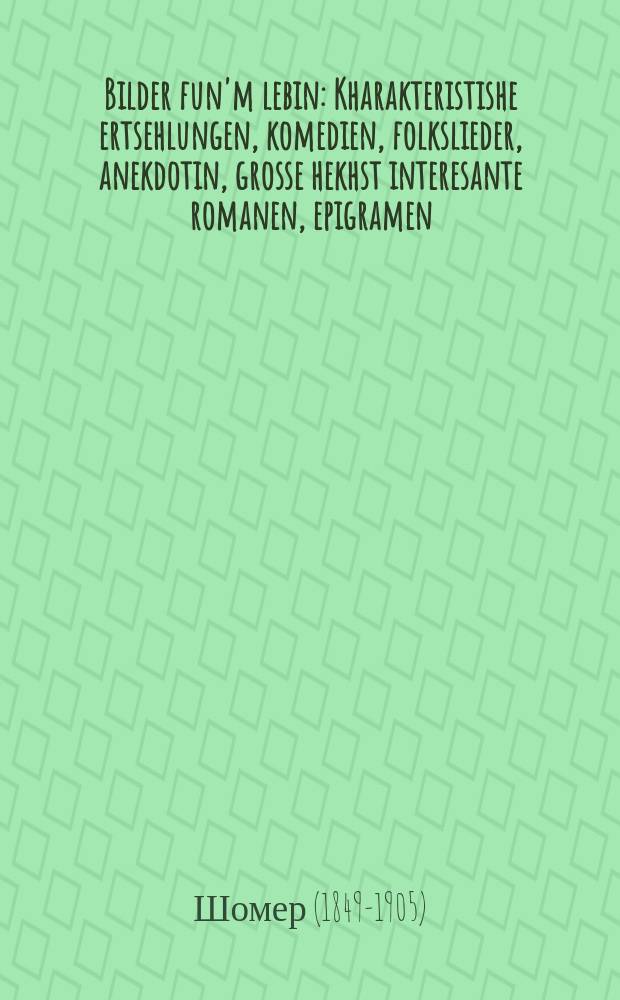 Bilder fun'm lebin : Kharakteristishe ertsehlungen, komedien, folkslieder, anekdotin, grosse hekhst interesante romanen, epigramen : חאראקטעריסטישע ערצעהלונגען, קאמעדיען, פאלקסליעדער, אנעקדאטין, גרעססע העכסט אינטערעסאנטע ראמאנען, עפּיגראמען = Картины из жизни