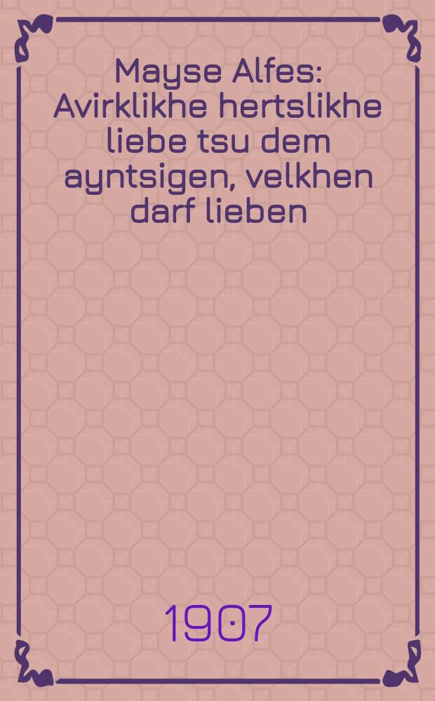 Mayse Alfes : Avirklikhe hertslikhe liebe tsu dem ayntsigen, velkhen darf lieben : Aynige stsenes, vunder-sheyne farshtelungen, velkhe muzen virken oyf dem kharakter fun dem lezer, er vet-vi oykh mayn-vishen gants-oft di oygen fun treren, vayle-veys, fun lakhen, vayle-veys, fun veynen, dize bayderley treren, velen ober gut zoyber oysvashen zayn herts fun mankhe ferdarbenhayten : אווירקליכע הערצליכע ליעבע צו דעם אייציגען, וועלכען דארף ליעבען : אייניגע שצענעס, וואונדער-שיינע פארשטעלונגען, וועלכע מוזען ווירקען אויף דעם חארקטער פון דעם לעזער, ער וועט - וויא אויך מיינ-ווישען גאנץ-אפט דיא אויגען פון טרערען, וויילע-ווייס, פון לאכען, וויילע-ווייס פון וויינען, דיזע ביידערלייא טרערען, וועלען אבער גוט זויבער אויסוואשען זיין הערץ פון מאנכע פערדארבענהייטען = Повести Алфеса