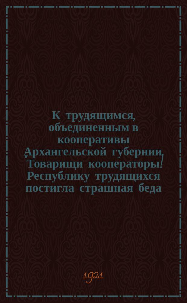 К трудящимся, объединенным в кооперативы Архангельской губернии. "Товарищи кооператоры! Республику трудящихся постигла страшная беда ..." : листовка