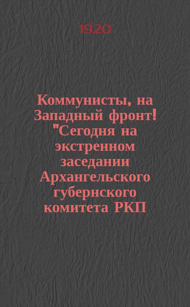 Коммунисты, на Западный фронт! "Сегодня на экстренном заседании Архангельского губернского комитета РКП (большевиков) в 3 часа утра, единогласно принято следующее постановление: "Объявить в городе Архангельске мобилизацию членов партии ...", 11 мая 1920 г. : листовка