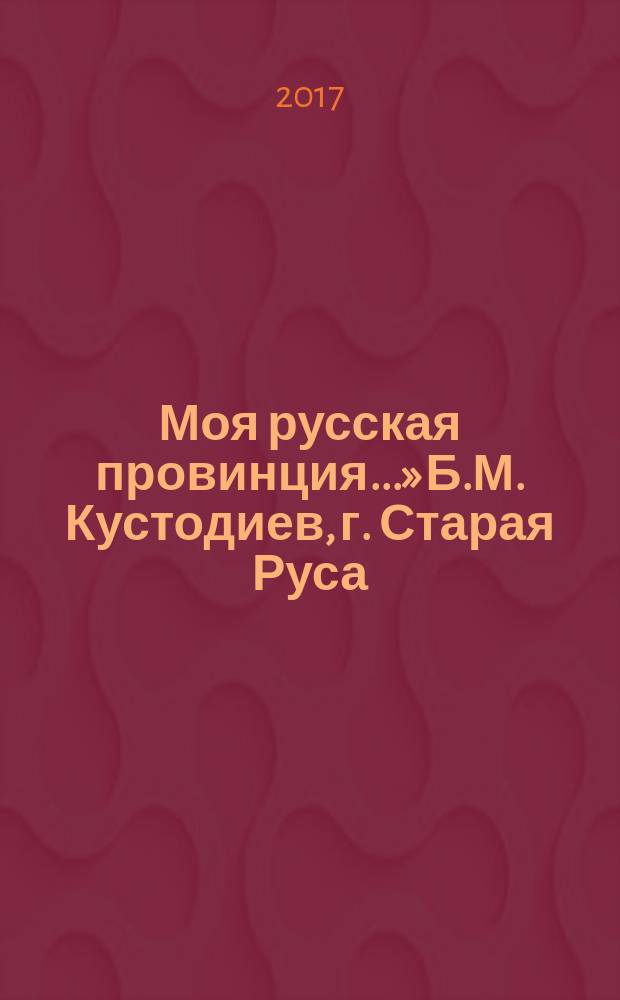 «Моя русская провинция...» Б.М. Кустодиев, г. Старая Руса (июнь-сентябрь 1921 года) : сборник : посвящается 90-летию со дня смерти Б.М. Кустодиева