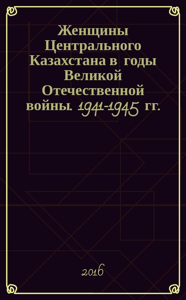 Женщины Центрального Казахстана в годы Великой Отечественной войны. 1941-1945 гг. : монография