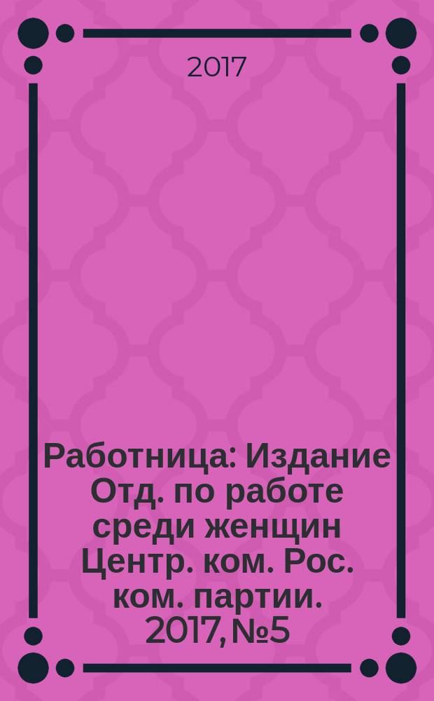 Работница : Издание Отд. по работе среди женщин Центр. ком. Рос. ком. партии. 2017, № 5