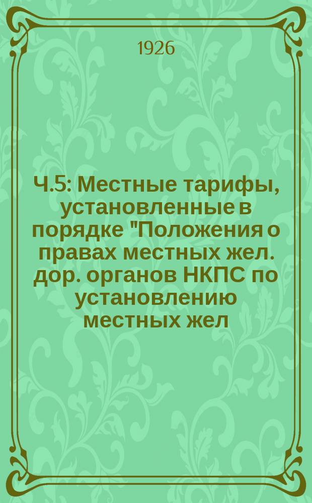Ч.5 : Местные тарифы, установленные в порядке "Положения о правах местных жел. дор. органов НКПС по установлению местных жел. дор. тарифов"