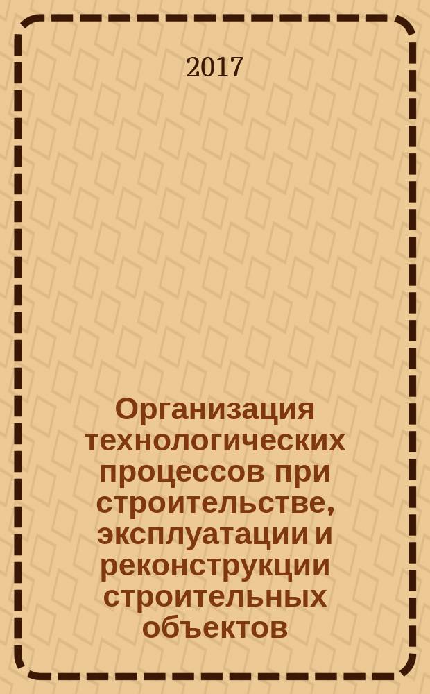 Организация технологических процессов при строительстве, эксплуатации и реконструкции строительных объектов : учебник : для использования в учебном процессе образовательных учреждений, реализующих программы среднего профессионального образования по специальности "Строительство и эксплуатация зданий и сооружений"