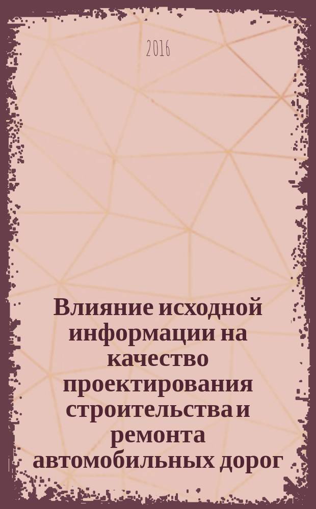 Влияние исходной информации на качество проектирования строительства и ремонта автомобильных дорог : монография