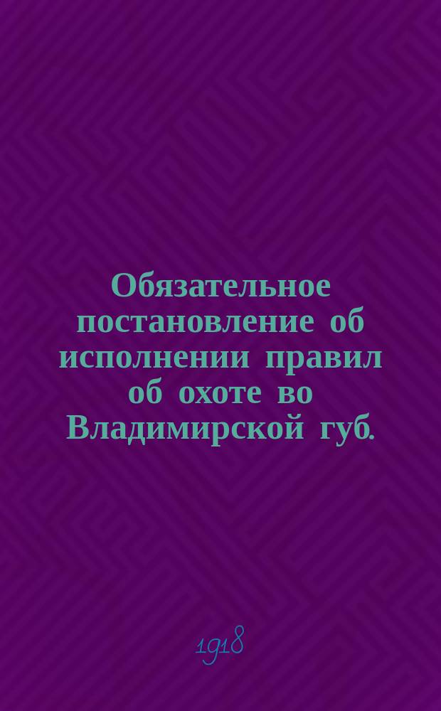 Обязательное постановление об исполнении правил об охоте во Владимирской губ. : утв. постановлением Губ. ком. земледелия 29 июня 1918 г. : листовка