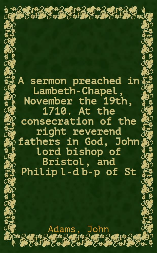 A sermon preached in Lambeth-Chapel, November the 19th, 1710. At the consecration of the right reverend fathers in God, John lord bishop of Bristol, and Philip l-d b-p of St. David's.
