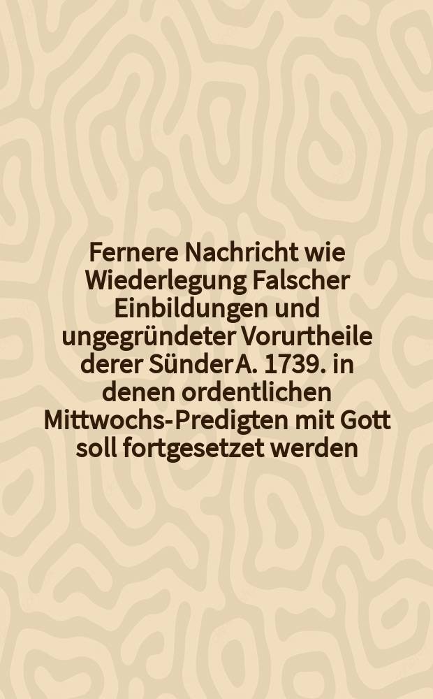 Fernere Nachricht wie Wiederlegung Falscher Einbildungen und ungegründeter Vorurtheile derer Sünder A. 1739. in denen ordentlichen Mittwochs-Predigten mit Gott soll fortgesetzet werden