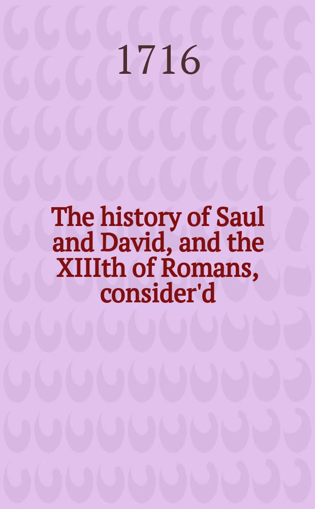 The history of Saul and David, and the XIIIth of Romans, consider'd : in a thanksgiving-sermon, preach'd at Manchester, November 14. 1716. At the request of the young men there, who were minded to commemorate the day of their own, and these kingdoms deliverance from the rebels, by means of the compleat victory obtain'd over them at Preston in Lancashire by His Majesty's forces, Nov. 14. 1715