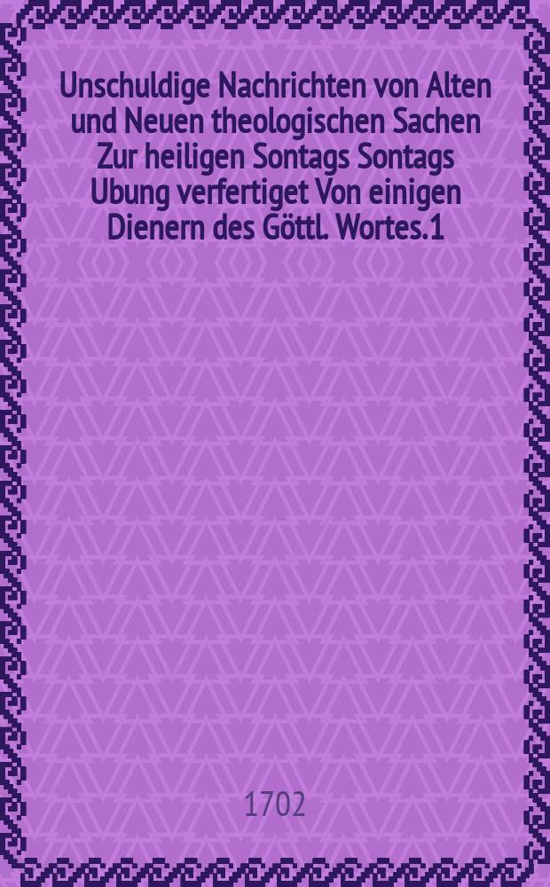 Unschuldige Nachrichten von Alten und Neuen theologischen Sachen Zur heiligen Sontags Sontags Ubung verfertiget Von einigen Dienern des Göttl. Wortes. [1] : Erster und Ander Sontag