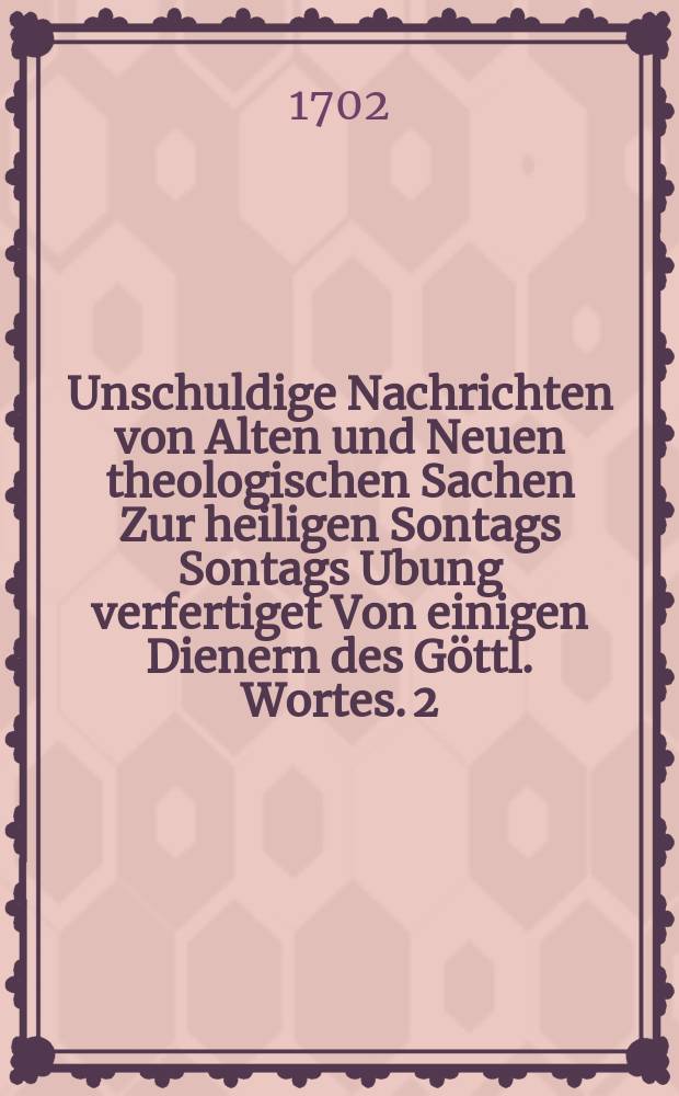 Unschuldige Nachrichten von Alten und Neuen theologischen Sachen Zur heiligen Sontags Sontags Ubung verfertiget Von einigen Dienern des Göttl. Wortes. [2] : Dritter und Vierdter Sonntag
