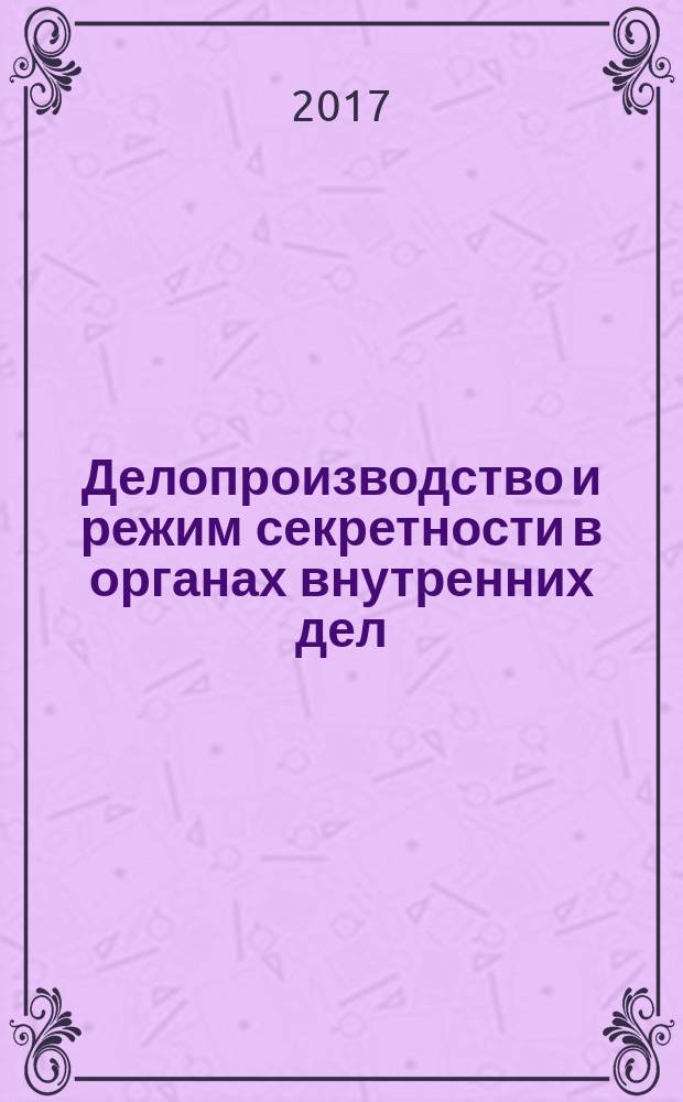 Делопроизводство и режим секретности в органах внутренних дел : учебное пособие : для слушателей образовательных организаций МВД России