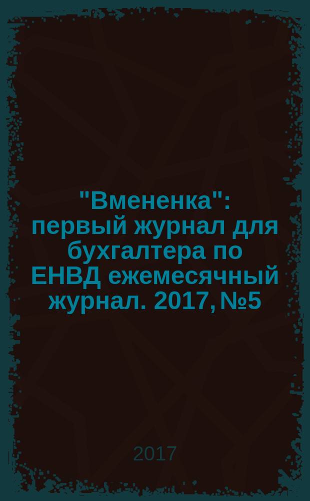 "Вмененка" : первый журнал для бухгалтера по ЕНВД ежемесячный журнал. 2017, № 5